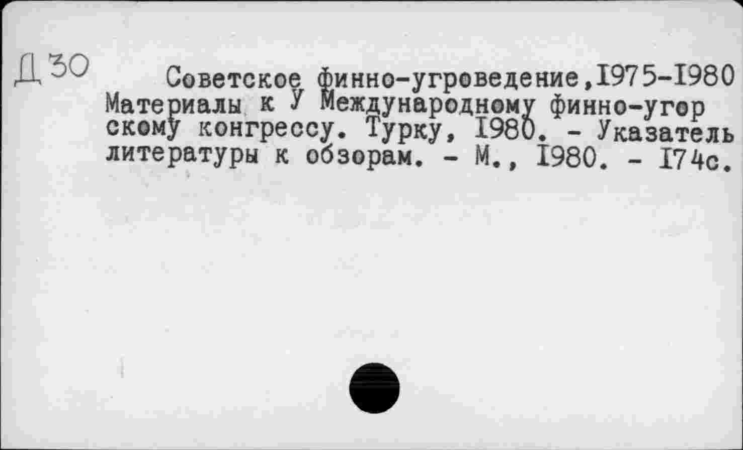 ﻿дзо
Советское финно-угроведение,1975-1980 Материалы к У Международному финно-угор скому конгрессу. Турку, 1980. - Указатель литературы к обзорам. - М., 1980. - 174с.